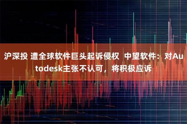沪深投 遭全球软件巨头起诉侵权  中望软件：对Autodesk主张不认可，将积极应诉