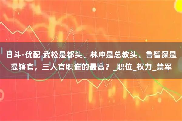 日斗-优配 武松是都头、林冲是总教头、鲁智深是提辖官，三人官职谁的最高？_职位_权力_禁军