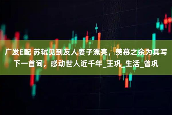 广发E配 苏轼见到友人妻子漂亮，羡慕之余为其写下一首词，感动世人近千年_王巩_生活_曾巩