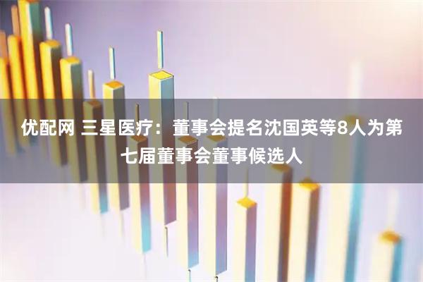 优配网 三星医疗：董事会提名沈国英等8人为第七届董事会董事候选人