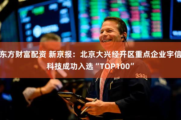 东方财富配资 新京报：北京大兴经开区重点企业宇信科技成功入选“TOP100”