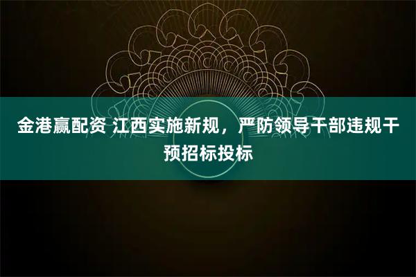 金港赢配资 江西实施新规，严防领导干部违规干预招标投标