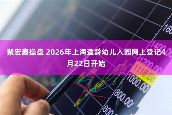聚宏鑫操盘 2026年上海适龄幼儿入园网上登记4月22日开始