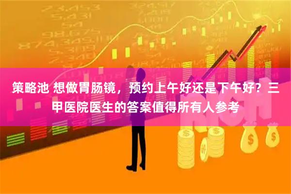 策略池 想做胃肠镜，预约上午好还是下午好？三甲医院医生的答案值得所有人参考